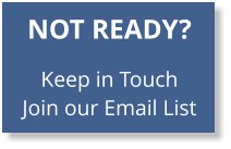 NOT READY?   Keep in Touch Join our Email List